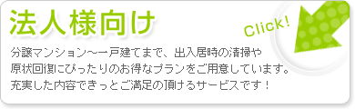 法人様向け：分譲マンション～一戸建てまで、出入居時の清掃や原状回復にぴったりのお得なプランをご用意しています。充実した内容できっとご満足の頂けるサービスです。